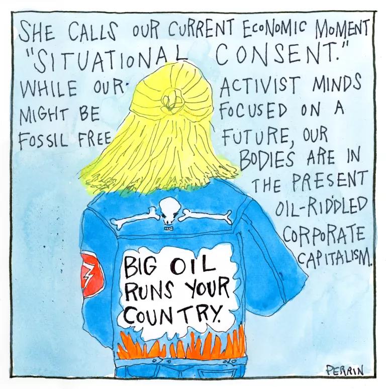 She calls our current economic moment “situational consent.” While our activist minds might be focused on a fossil free future, our bodies are in the present oil-riddled corporate capitalism. 