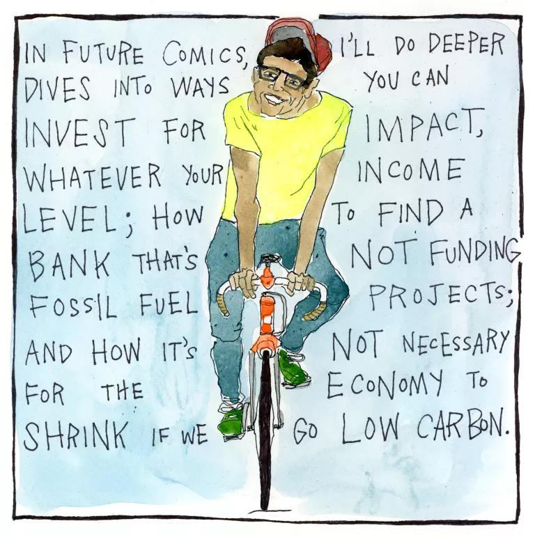 In future comics, I’ll do deeper dives into ways you can invest for impact, whatever your income level; how to find a bank that’s not funding fossil fuel projects; and how it’s not necessary for the economy to shrink if we go low carbon. 
